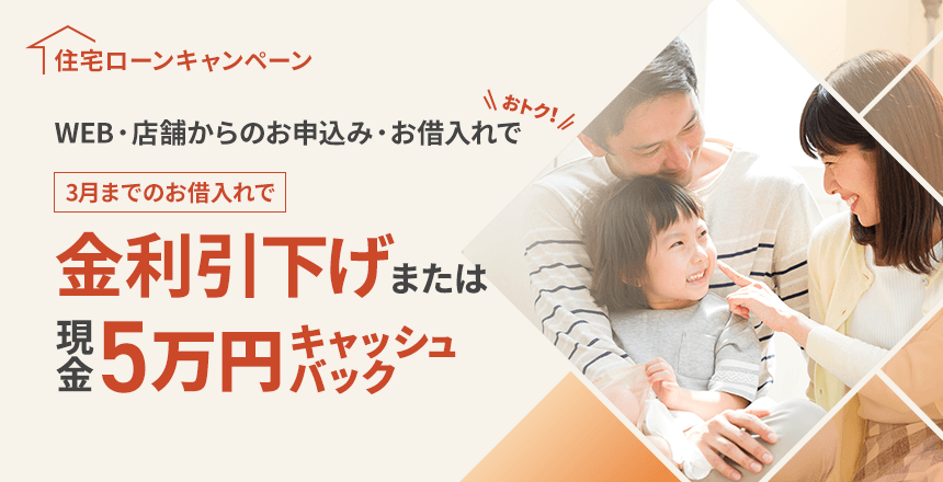 住宅ローンキャンペーン WEB・店舗からのお申込み・お借入れでおトク！ 3月までのお借入れで金利引下げまたは現金5万円キャッシュバック