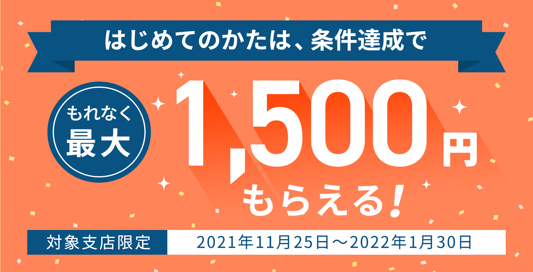 はじめてのかた限定！条件達成でれなく最大1,500円もらえる！ 対象支店限定2021年11月25日～2022年1月30日