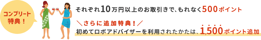 それぞれ10万円以上のお取引で、もれなく500ポイント さらに追加特典！初めてロボアドバイザーを利用されたかたは、1,500ポイント追加