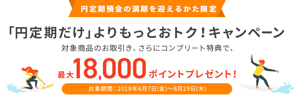 円定期預金の満期を迎えるかた限定　「円定期だけ」よりもっとおトク！キャンペーン 対象商品のお取引き、さらにコンプリート特典で、最大18,000ポイントプレゼント！ 対象期間：2019年6月7日（金）～8月29日（木）