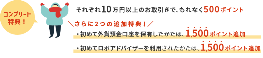コンプリート特典 それぞれ10万円以上のお取引で、もれなく500ポイント さらに2つの追加特典！ 初めて外貨預金口座を保有したかたは、1500ポイント追加 初めてロボアドバイザーを利用されたかたは、1,500ポイント追加