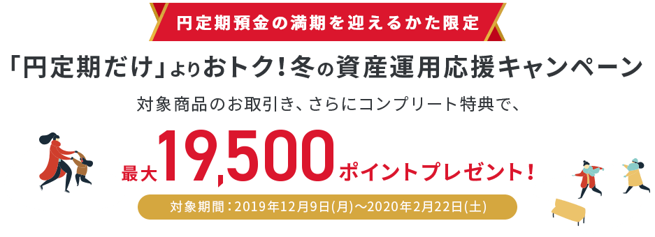 円定期預金の満期を迎えるかた限定「円定期だけ」よりおトク！冬の資産運用応援キャンペーン 対象商品のお取引き、さらにコンプリート特典で、最大19,500ポイントプレゼント！ 対象期間：2019年12月9日（月）～2020年2月22日（土）