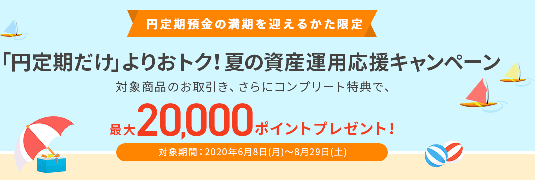 円定期預金の満期を迎えるかた限定「円定期だけ」よりおトク！夏の資産運用応援キャンペーン 対象商品のお取引き、さらにコンプリート特典で、最大20,000ポイントプレゼント！ 対象期間：2020年6月8日（月）～8月29日（土）