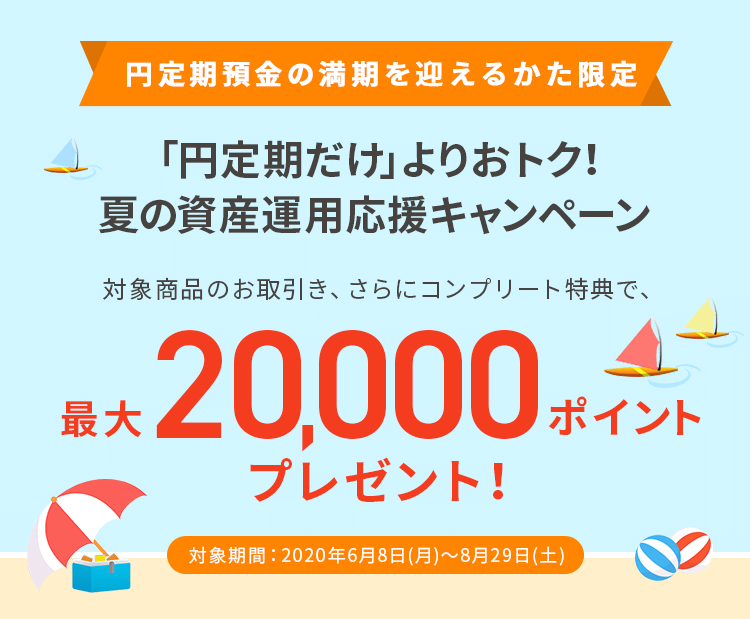 円定期預金の満期を迎えるかた限定「円定期だけ」よりおトク！夏の資産運用応援キャンペーン 対象商品のお取引き、さらにコンプリート特典で、最大20,000ポイントプレゼント！ 対象期間：2020年6月8日（月）～8月29日（土）