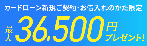 カードローン新規ご契約・お借入れのかた限定 最大36,500円プレゼント！