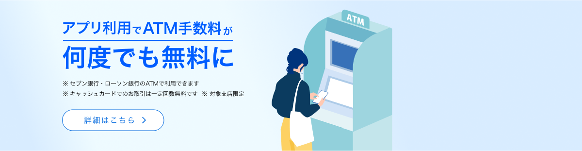 アプリ利用でATM手数料が何度でも無料に　※セブン銀行・ローソン銀行のATMで利用できます　※キャッシュカードでのお取引は一定回数無料です　※対象支店限定