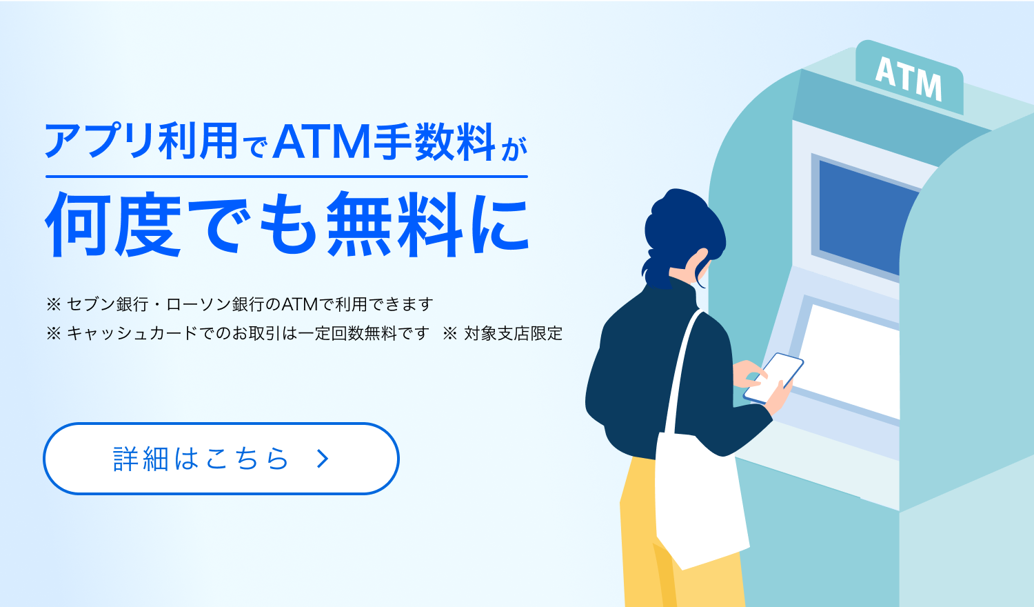 アプリ利用でATM手数料が何度でも無料に　※セブン銀行・ローソン銀行のATMで利用できます　※キャッシュカードでのお取引は一定回数無料です　※対象支店限定