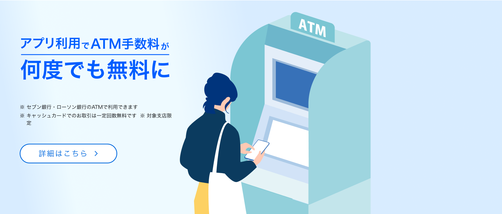 アプリ利用でATM手数料が何度でも無料に　※セブン銀行・ローソン銀行のATMで利用できます　※キャッシュカードでのお取引は一定回数無料です　※対象支店限定