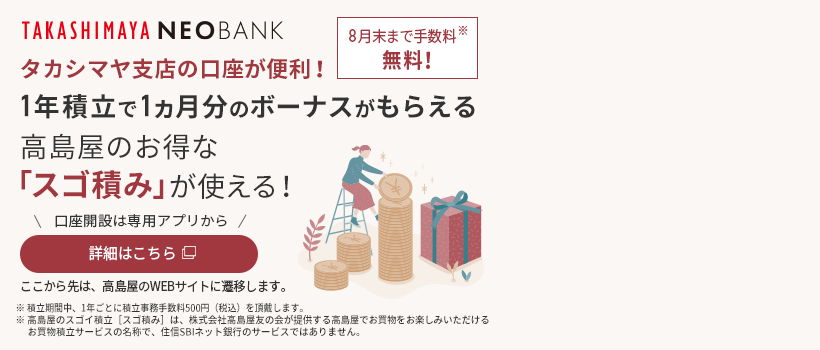 TAKASHIMAYA NEOBANK タカシマヤ支店の口座が便利！1年積立で1ヵ月分のボーナスがもらえる高島屋のお得な「スゴ積み」が使える！ 口座開設は専用アプリから 詳細はこちら ここから先は、高島屋のWEBサイトに遷移します。