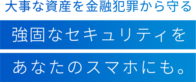 大事な資産を金融犯罪から守る強固なセキュリティをあなたのスマホにも。