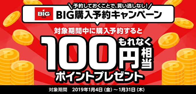 予約しておくことで、買い逃しなし！BIG購入予約キャンペーン 対象期間中に購入予約するともれなく100円相当ポイントプレゼント 対象期間 2019年1月4日（金）～1月31日（木）