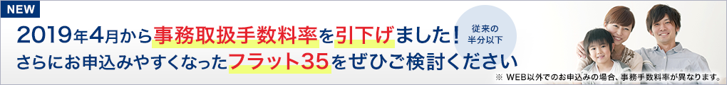NEW 2019年4月から事務取扱手数料率を引下げました!(従来の半分以下)さらにお申込みやすくなったフラット35をぜひご検討ください※WEB以外でのお申込みの場合、事務手数料率が異なります。