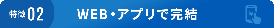特徴02 WEB・アプリで完結