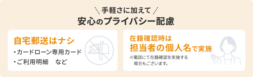 手軽さに加えて 安心のプライバシー配慮 自宅郵送はナシ(・カードローン専用カード・ご利用明細　など) 在籍確認時は担当者の個人名で実施(※電話にて在籍確認を実施する場合もございます。)