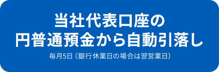 当社代表口座の円普通預金から自動引落し 毎月5日（銀行休業日の場合は翌営業日）