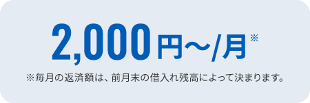 2,000円～/月※ ※毎月の返済額は、前月末の借入れ残高によって決まります。