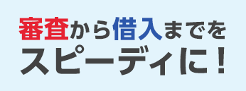 審査から借入までをスピーディに！