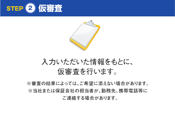 STEP2 仮審査 入力いただいた情報をもとに、仮審査を行います。