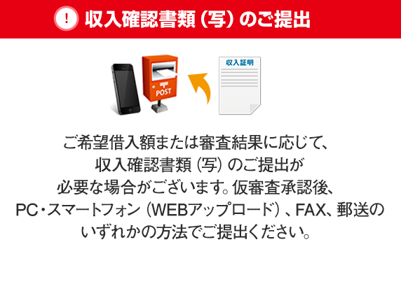 収入確認書類（写）のご提出 ご希望借入額または審査結果に応じて、収入確認書類（写）のご提出が必要な場合がございます。仮審査承認後、PC・スマートフォン（WEBアップロード）、FAX、郵送のいずれかの方法でご提出ください。