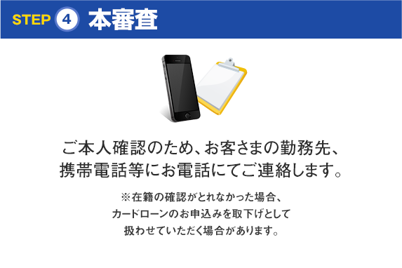 STEP4本審査 ご本人確認のため、お客さまの勤務先、携帯電話等にお電話にてご連絡します。※在籍の確認がとれなかった場合、カードローンのお申込みを取下げとして扱わせていただく場合があります。