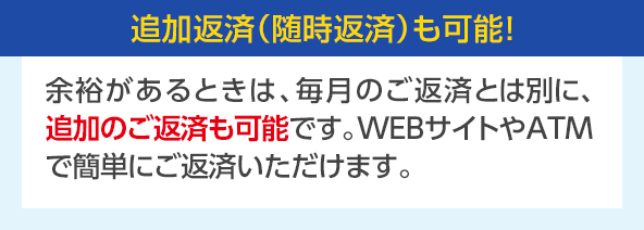 追加返済（随時返済）も可能！ 余裕があるときは、毎月のご返済とは別に、追加のご返済も可能です。WEBサイトやATMで簡単にご返済いただけます。