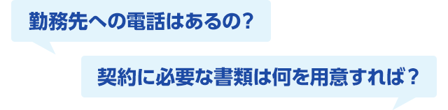勤務先への電話はあるの? 契約に必要な書類は何を用意すれば?