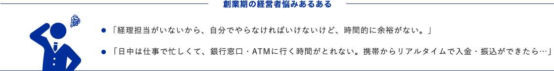 創業期の経営者悩みあるある ・「経理担当がいないから、自分でやらなければいけないけど、時間的に余裕がない。」 ・「日中は仕事で忙しくて、銀行窓口・ATMに行く時間がとれない。携帯からリアルタイムで入金・振込ができたら…」