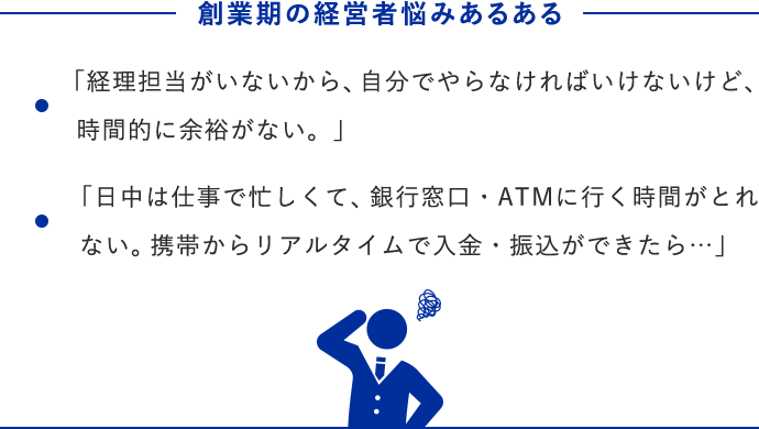 創業期の経営者悩みあるある ・「経理担当がいないから、自分でやらなければいけないけど、時間的に余裕がない。」 ・「日中は仕事で忙しくて、銀行窓口・ATMに行く時間がとれない。携帯からリアルタイムで入金・振込ができたら…」