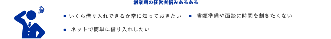 創業期の経営者悩みあるある ・いくら借り入れできるか常に知っておきたい ・書類準備や面談に時間を割きたくない ・ネットで簡単に借り入れしたい