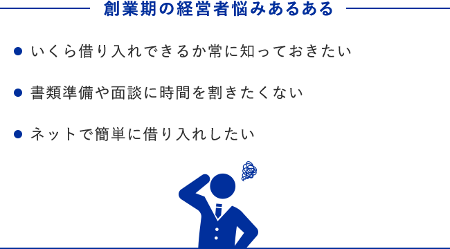 創業期の経営者悩みあるある ・いくら借り入れできるか常に知っておきたい ・書類準備や面談に時間を割きたくない ・ネットで簡単に借り入れしたい