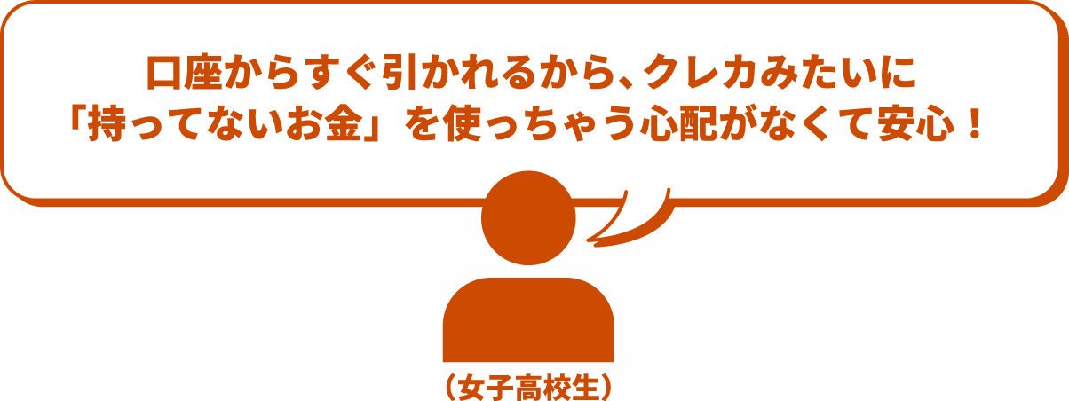口座からすぐ引かれるから、クレカみたいに「持ってないお金」を使っちゃう心配がなくて安心！
