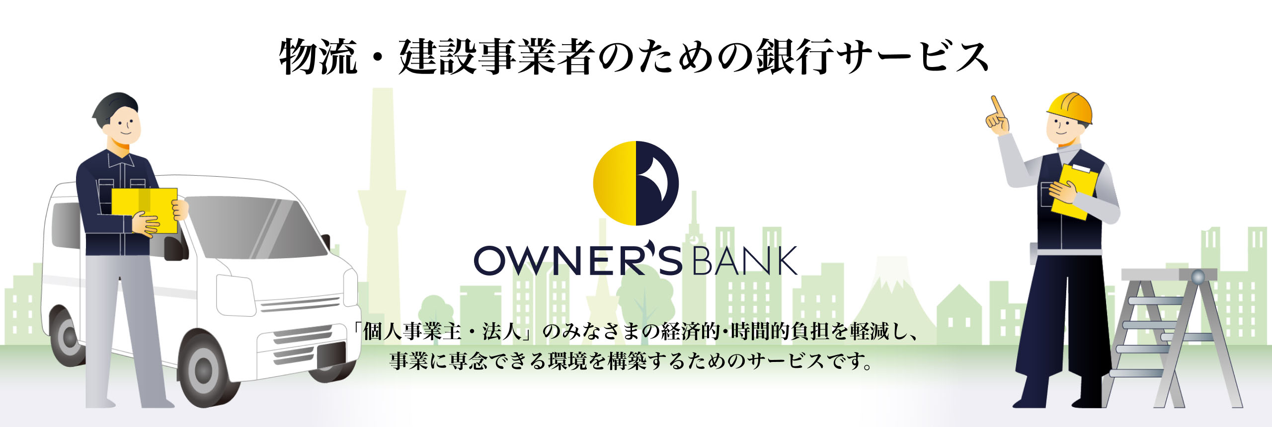 物流・建設事業者のための銀行サービス OWNER'S BANK 「個人事業主・法人」のみなさまの経済的･時間的負担を軽減し、事業に専念できる環境を構築するためのサービスです。