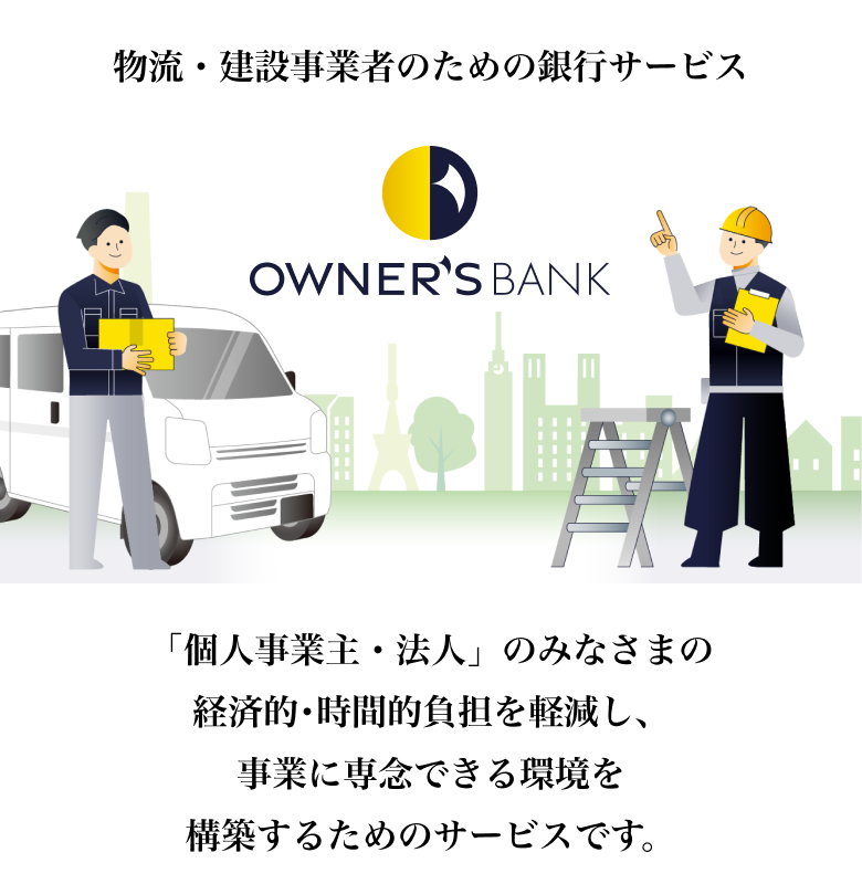 物流・建設事業者のための銀行サービス OWNER'S BANK 「個人事業主・法人」のみなさまの経済的･時間的負担を軽減し、事業に専念できる環境を構築するためのサービスです。